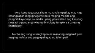 Ang isang tagapagsalita o mananalumpati ay may mga
kasangkapan ding ginagamit para maging mabisa ang
panghihikayat niya sa madla upang paniwalaan ang kanyang
sinasabi o pangangatwirang ibinibigay tungkol sa paksang
tinatalakay.
Narito ang ilang kasangkapan na maaaring magamit para
maging mabisa ang pagpapahayag ng talumpati.
 