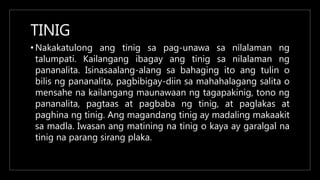 TINIG
• Nakakatulong ang tinig sa pag-unawa sa nilalaman ng
talumpati. Kailangang ibagay ang tinig sa nilalaman ng
pananalita. Isinasaalang-alang sa bahaging ito ang tulin o
bilis ng pananalita, pagbibigay-diin sa mahahalagang salita o
mensahe na kailangang maunawaan ng tagapakinig, tono ng
pananalita, pagtaas at pagbaba ng tinig, at paglakas at
paghina ng tinig. Ang magandang tinig ay madaling makaakit
sa madla. Iwasan ang matining na tinig o kaya ay garalgal na
tinig na parang sirang plaka.
 