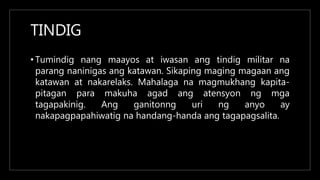 TINDIG
• Tumindig nang maayos at iwasan ang tindig militar na
parang naninigas ang katawan. Sikaping maging magaan ang
katawan at nakarelaks. Mahalaga na magmukhang kapita-
pitagan para makuha agad ang atensyon ng mga
tagapakinig. Ang ganitonng uri ng anyo ay
nakapagpapahiwatig na handang-handa ang tagapagsalita.
 
