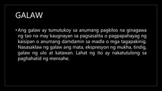 GALAW
• Ang galaw ay tumutukoy sa anumang pagkilos na ginagawa
ng tao na may kaugnayan sa pagsasalita o pagpapahayag ng
kaisipan o anumang damdamin sa madla o mga tagapakinig.
Nasasaklaw ng galaw ang mata, ekspresyon ng mukha, tindig,
galaw ng ulo at katawan. Lahat ng ito ay nakatutulong sa
paghahatid ng mensahe.
 