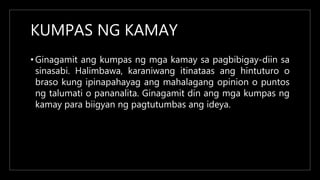 KUMPAS NG KAMAY
• Ginagamit ang kumpas ng mga kamay sa pagbibigay-diin sa
sinasabi. Halimbawa, karaniwang itinataas ang hintuturo o
braso kung ipinapahayag ang mahalagang opinion o puntos
ng talumati o pananalita. Ginagamit din ang mga kumpas ng
kamay para biigyan ng pagtutumbas ang ideya.
 