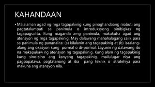 KAHANDAAN
• Malalaman agad ng mga tagapakinig kung pinaghandaang mabuti ang
pagtatalumpati sa panimula o introduksyong binibigkas ng
tagapagsalita. Kung maganda amg panimula, makukuha agad ang
atensyon ng mga tagapakinig. May dalawang mahahalagang salik para
sa panimula ng pananalita: (a) kilalanin ang tagapakinig at (b) isaalang-
alang ang okasyon kung pormal o di-pormal. Layunin ng dalawang ito
na makapukaw ng atensyon ng tagapakinig. Kung alam ng tagapakinig
kung sino-sino ang kanyang tagapakinig, mailulugar niya ang
pagpapatawa, pagtatanong at iba pang teknik o istratehiya para
makuha ang atensyon nila.
 