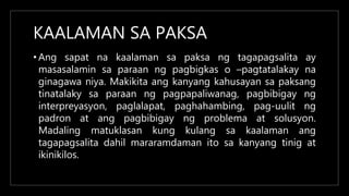 KAALAMAN SA PAKSA
• Ang sapat na kaalaman sa paksa ng tagapagsalita ay
masasalamin sa paraan ng pagbigkas o –pagtatalakay na
ginagawa niya. Makikita ang kanyang kahusayan sa paksang
tinatalaky sa paraan ng pagpapaliwanag, pagbibigay ng
interpreyasyon, paglalapat, paghahambing, pag-uulit ng
padron at ang pagbibigay ng problema at solusyon.
Madaling matuklasan kung kulang sa kaalaman ang
tagapagsalita dahil mararamdaman ito sa kanyang tinig at
ikinikilos.
 