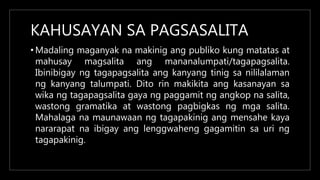 KAHUSAYAN SA PAGSASALITA
• Madaling maganyak na makinig ang publiko kung matatas at
mahusay magsalita ang mananalumpati/tagapagsalita.
Ibinibigay ng tagapagsalita ang kanyang tinig sa nililalaman
ng kanyang talumpati. Dito rin makikita ang kasanayan sa
wika ng tagapagsalita gaya ng paggamit ng angkop na salita,
wastong gramatika at wastong pagbigkas ng mga salita.
Mahalaga na maunawaan ng tagapakinig ang mensahe kaya
nararapat na ibigay ang lenggwaheng gagamitin sa uri ng
tagapakinig.
 