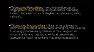 Talumpating Pampalibang - Ang mananalumpati ay
nagpapatawa sa pamamagitan ng anekdota o maikling
kwento. Kadalasan ito ay binibigkas pagkatapos ng isang
salu-salo.
Talumpating Nagpapakilala - Kilala rin ito sa tawag na
panimulang talumpati at karaniwan lamang na maikli lalo na
kung ang ipinapakilala ay kilala na o may pangalan na.
nitong ihanda ang mga tagapakinig at pukawin ang
atensyon sa husay ng kanilang magiging tagapagsalita.
 