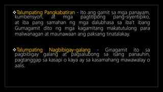 Talumpating Pangkabatiran - Ito ang gamit sa mga panayam,
kumbensyon, at mga pagtitipong pang-siyentipiko,
at iba pang samahan ng mga dalubhasa sa iba’t ibang
Gumagamit dito ng mga kagamitang makatutulong para
maliwanagan at maunawaan ang paksang tinatalakay.
Talumpating Nagbibigay-galang - Ginagamit ito sa
pagbibigay galang at pagsalubong sa isang panauhin,
pagtanggap sa kasapi o kaya ay sa kasamahang mawawalay o
aalis.
 