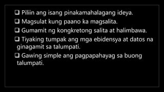  Piliin ang isang pinakamahalagang ideya.
 Magsulat kung paano ka magsalita.
 Gumamit ng kongkretong salita at halimbawa.
 Tiyaking tumpak ang mga ebidensya at datos na
ginagamit sa talumpati.
 Gawing simple ang pagpapahayag sa buong
talumpati.
 