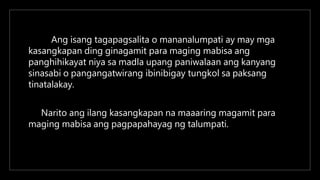 Ang isang tagapagsalita o mananalumpati ay may mga
kasangkapan ding ginagamit para maging mabisa ang
panghihikayat niya sa madla upang paniwalaan ang kanyang
sinasabi o pangangatwirang ibinibigay tungkol sa paksang
tinatalakay.
Narito ang ilang kasangkapan na maaaring magamit para
maging mabisa ang pagpapahayag ng talumpati.
 
