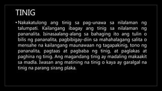 TINIG
• Nakakatulong ang
talumpati. Kailangang ibagay ang tinig
tinig sa pag-unawa sa nilalaman ng
sa nilalaman ng
pananalita. Isinasaalang-alang sa bahaging ito ang tulin o
bilis ng pananalita, pagbibigay-diin sa mahahalagang salita o
mensahe na kailangang maunawaan ng tagapakinig, tono ng
pananalita, pagtaas at pagbaba ng tinig, at paglakas at
paghina ng tinig. Ang magandang tinig ay madaling makaakit
sa madla. Iwasan ang matining na tinig o kaya ay garalgal na
tinig na parang sirang plaka.
 