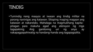 TINDIG
• Tumindig nang maayos at iwasan ang tindig militar na
parang naninigas ang katawan. Sikaping maging magaan ang
katawan at nakarelaks. Mahalaga na magmukhang kapita-
pitagan para makuha agad
tagapakinig. Ang ganitonng
ang atensyon
uri ng
ng mga
anyo ay
nakapagpapahiwatig na handang-handa ang tagapagsalita.
 