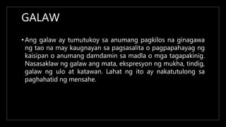 GALAW
• Ang galaw ay tumutukoy sa anumang pagkilos na ginagawa
ng tao na may kaugnayan sa pagsasalita o pagpapahayag ng
kaisipan o anumang damdamin sa madla o mga tagapakinig.
Nasasaklaw ng galaw ang mata, ekspresyon ng mukha, tindig,
galaw ng ulo at katawan. Lahat ng ito ay nakatutulong sa
paghahatid ng mensahe.
 