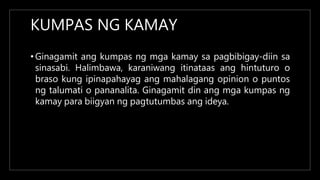 KUMPAS NG KAMAY
• Ginagamit ang kumpas ng mga kamay sa pagbibigay-diin sa
sinasabi. Halimbawa, karaniwang itinataas ang hintuturo o
braso kung ipinapahayag ang mahalagang opinion o puntos
ng talumati o pananalita. Ginagamit din ang mga kumpas ng
kamay para biigyan ng pagtutumbas ang ideya.
 