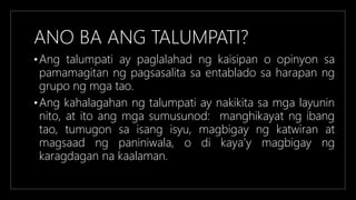 ANO BA ANG TALUMPATI?
•Ang talumpati ay paglalahad ng kaisipan o opinyon sa
pamamagitan ng pagsasalita sa entablado sa harapan ng
grupo ng mga tao.
•Ang kahalagahan ng talumpati ay nakikita sa mga layunin
nito, at ito ang mga sumusunod: manghikayat ng ibang
tao, tumugon sa isang isyu, magbigay ng katwiran at
magsaad ng paniniwala, o di kaya’y magbigay ng
karagdagan na kaalaman.
 