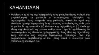 KAHANDAAN
• Malalaman agad ng mga tagapakinig kung pinaghandaang mabuti ang
pagtatalumpati sa
tagapagsalita. Kung
panimula o introduksyong binibigkas ng
maganda amg panimula, makukuha agad ang
atensyon ng mga tagapakinig. May dalawang mahahalagang salik para
sa panimula ng pananalita: (a) kilalanin ang tagapakinig at (b) isaalang-
alang ang okasyon kung pormal o di-pormal. Layunin ng dalawang ito
na makapukaw ng atensyon ng tagapakinig. Kung alam ng tagapakinig
kung sino-sino ang kanyang tagapakinig, mailulugar niya ang
para
pagpapatawa, pagtatanong at iba pang teknik o istratehiya
makuha ang atensyon nila.
 