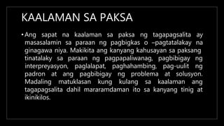 KAALAMAN SA PAKSA
• Ang sapat na kaalaman sa paksa
masasalamin sa paraan ng pagbigkas o –pagtatalakay
ng tagapagsalita ay
na
ginagawa niya. Makikita ang kanyang kahusayan sa paksang
tinatalaky sa paraan ng pagpapaliwanag, pagbibigay ng
pag-uulit ng
interpreyasyon, paglalapat, paghahambing,
pagbibigay ng problema at solusyon.
padron at ang
Madaling matuklasan kung kulang sa kaalaman ang
tagapagsalita dahil mararamdaman ito sa kanyang tinig at
ikinikilos.
 