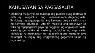 KAHUSAYAN SA PAGSASALITA
• Madaling maganyak na makinig ang publiko kung matatas at
mahusay magsalita ang mananalumpati/tagapagsalita.
Ibinibigay ng tagapagsalita ang kanyang tinig sa nililalaman
ng kanyang talumpati. Dito rin makikita ang kasanayan sa
wika ng tagapagsalita gaya ng paggamit ng angkop na salita,
wastong gramatika at wastong pagbigkas ng mga salita.
Mahalaga na maunawaan ng tagapakinig ang mensahe kaya
nararapat na ibigay ang lenggwaheng gagamitin sa uri ng
tagapakinig.
 