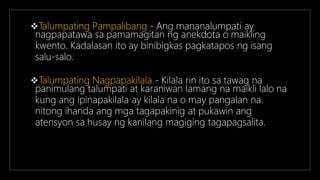 Talumpating Pampalibang - Ang mananalumpati ay
nagpapatawa sa pamamagitan ng anekdota o maikling
kwento. Kadalasan ito ay binibigkas pagkatapos ng isang
salu-salo.
Talumpating Nagpapakilala - Kilala rin ito sa tawag na
panimulang talumpati at karaniwan lamang na maikli lalo na
kung ang ipinapakilala ay kilala na o may pangalan na.
nitong ihanda ang mga tagapakinig at pukawin ang
atensyon sa husay ng kanilang magiging tagapagsalita.
 