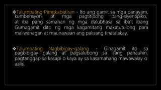 Talumpating Pangkabatiran - Ito ang gamit sa mga panayam,
kumbensyon, at mga pagtitipong pang-siyentipiko,
at iba pang samahan ng mga dalubhasa sa iba’t ibang
Gumagamit dito ng mga kagamitang makatutulong para
maliwanagan at maunawaan ang paksang tinatalakay.
Ginagamit ito sa
Talumpating Nagbibigay-galang -
pagbibigay galang at pagsalubong sa isang panauhin,
pagtanggap sa kasapi o kaya ay sa kasamahang mawawalay o
aalis.
 