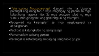 Talumpating Nagpaparangal -Layunin nito na bigyang
parangal ang isang tao o kaya magbigay ng papuri sa mga
kabutihang nagawa nito. Sa mga okasyon tulad ng mga
sumusunod ginagamit ang ganitong uri ng talumpati.
• Paggawad ng karangalan sa mga nagsipagwagi sa
at paligsahan
• Paglipat sa katungkulan ng isang kasapi
• Pamamaalam sa isang yumao
• Parangal sa natatanging ambag ng isang tao o grupo
 