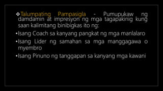 Talumpating Pampasigla - Pumupukaw ng
damdamin at impresyon ng mga tagapakinig kung
saan kalimitang binibigkas ito ng:
•Isang Coach sa kanyang pangkat ng mga manlalaro
•Isang Lider ng samahan sa mga manggagawa o
myembro
•Isang Pinuno ng tanggapan sa kanyang mga kawani
 