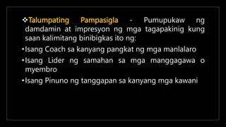 Talumpating Pampasigla - Pumupukaw ng
damdamin at impresyon ng mga tagapakinig kung
saan kalimitang binibigkas ito ng:
•Isang Coach sa kanyang pangkat ng mga manlalaro
•Isang Lider ng samahan sa mga manggagawa o
myembro
•Isang Pinuno ng tanggapan sa kanyang mga kawani
 