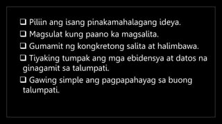  Piliin ang isang pinakamahalagang ideya.
 Magsulat kung paano ka magsalita.
 Gumamit ng kongkretong salita at halimbawa.
 Tiyaking tumpak ang mga ebidensya at datos na
ginagamit sa talumpati.
 Gawing simple ang pagpapahayag sa buong
talumpati.
 