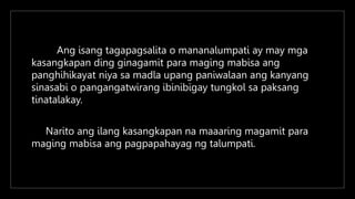 Ang isang tagapagsalita o mananalumpati ay may mga
kasangkapan ding ginagamit para maging mabisa ang
panghihikayat niya sa madla upang paniwalaan ang kanyang
sinasabi o pangangatwirang ibinibigay tungkol sa paksang
tinatalakay.
Narito ang ilang kasangkapan na maaaring magamit para
maging mabisa ang pagpapahayag ng talumpati.
 