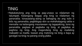TINIG
• Nakakatulong ang tinig sa pag-unawa sa nilalaman ng
talumpati. Kailangang ibagay ang tinig sa nilalaman ng
pananalita. Isinasaalang-alang sa bahaging ito ang tulin o
bilis ng pananalita, pagbibigay-diin sa mahahalagang salita o
mensahe na kailangang maunawaan ng tagapakinig, tono ng
pananalita, pagtaas at pagbaba ng tinig, at paglakas at
paghina ng tinig. Ang magandang tinig ay madaling
makaakit sa madla. Iwasan ang matining na tinig o kaya ay
garalgal na tinig na parang sirang plaka.
 