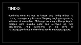 TINDIG
• Tumindig nang maayos at iwasan ang tindig militar na
parang naninigas ang katawan. Sikaping maging magaan ang
katawan at nakarelaks. Mahalaga na magmukhang kapita-
pitagan para makuha agad ang atensyon ng mga
tagapakinig. Ang ganitonng uri ng anyo ay
nakapagpapahiwatig na handang-handa ang tagapagsalita.
 