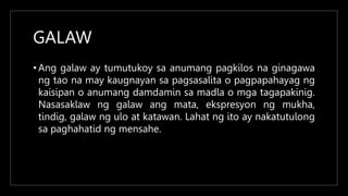 GALAW
• Ang galaw ay tumutukoy sa anumang pagkilos na ginagawa
ng tao na may kaugnayan sa pagsasalita o pagpapahayag ng
kaisipan o anumang damdamin sa madla o mga tagapakinig.
Nasasaklaw ng galaw ang mata, ekspresyon ng mukha,
tindig, galaw ng ulo at katawan. Lahat ng ito ay nakatutulong
sa paghahatid ng mensahe.
 