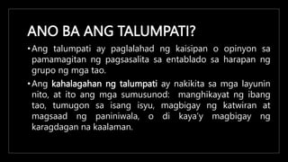 ANO BA ANG TALUMPATI?
•Ang talumpati ay paglalahad ng kaisipan o opinyon sa
pamamagitan ng pagsasalita sa entablado sa harapan ng
grupo ng mga tao.
•Ang kahalagahan ng talumpati ay nakikita sa mga layunin
nito, at ito ang mga sumusunod: manghikayat ng ibang
tao, tumugon sa isang isyu, magbigay ng katwiran at
magsaad ng paniniwala, o di kaya’y magbigay ng
karagdagan na kaalaman.
 
