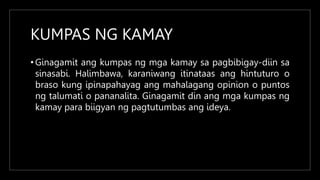 KUMPAS NG KAMAY
• Ginagamit ang kumpas ng mga kamay sa pagbibigay-diin sa
sinasabi. Halimbawa, karaniwang itinataas ang hintuturo o
braso kung ipinapahayag ang mahalagang opinion o puntos
ng talumati o pananalita. Ginagamit din ang mga kumpas ng
kamay para biigyan ng pagtutumbas ang ideya.
 