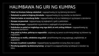 HALIMBAWA NG URI NG KUMPAS
• Palad na itinataas habang nakalahad- nagpapahiwatig ito ng dakilang damdamin.
• Nakataob na palad at biglang ibinababa- nagpapahiwatig ito ng marahas na damdamin.
• Palad na bukas at marahang ibaba- nagpapahiwatig na ito ay mababang uri ng kaisipan o damdamin.
• Kumpas na pasuntok- nagpapahayag ng pagkapoot o galit o pakikilaban.
• Paturong kumpas- nagpapakilala ng panduduro, pagkagalit at panghahamak.
• Nakabukas na palad na magkalayo ang mga daliri at unti-unting ititikom- nagpapahiwatig ng
matimping damdamin.
• Ang palad ay bukas, paharap sa nagsasalita- pagtawag ng pansin sa alinmang bahagi ng katawan ng
nagsasalita.
• Nakaharap sa madla, nakabukas ang palad- ipinahihiwatig nito ang pagtanggi, pagkabahala, at
pagkatakot.
• Kumpas na pahawi o pasaklaw- nagpapahayag ng pagsaklaw sa isang diwa, tao o pook.
• Marahang pagbaba ng dalawang kamay- ginagamit sa pagpapahiwatig ng kabiguan o kawalan ng
lakas.
 
