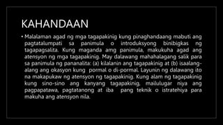 KAHANDAAN
• Malalaman agad ng mga tagapakinig kung pinaghandaang mabuti ang
pagtatalumpati sa panimula o introduksyong binibigkas ng
tagapagsalita. Kung maganda amg panimula, makukuha agad ang
atensyon ng mga tagapakinig. May dalawang mahahalagang salik para
sa panimula ng pananalita: (a) kilalanin ang tagapakinig at (b) isaalang-
alang ang okasyon kung pormal o di-pormal. Layunin ng dalawang ito
na makapukaw ng atensyon ng tagapakinig. Kung alam ng tagapakinig
kung sino-sino ang kanyang tagapakinig, mailulugar niya ang
pagpapatawa, pagtatanong at iba pang teknik o istratehiya para
makuha ang atensyon nila.
 