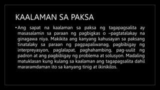 KAALAMAN SA PAKSA
• Ang sapat na kaalaman sa paksa ng tagapagsalita ay
masasalamin sa paraan ng pagbigkas o –pagtatalakay na
ginagawa niya. Makikita ang kanyang kahusayan sa paksang
tinatalaky sa paraan ng pagpapaliwanag, pagbibigay ng
interpreyasyon, paglalapat, paghahambing, pag-uulit ng
padron at ang pagbibigay ng problema at solusyon. Madaling
matuklasan kung kulang sa kaalaman ang tagapagsalita dahil
mararamdaman ito sa kanyang tinig at ikinikilos.
 