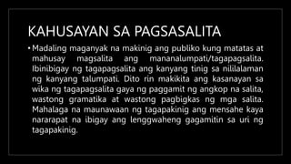 KAHUSAYAN SA PAGSASALITA
• Madaling maganyak na makinig ang publiko kung matatas at
mahusay magsalita ang mananalumpati/tagapagsalita.
Ibinibigay ng tagapagsalita ang kanyang tinig sa nililalaman
ng kanyang talumpati. Dito rin makikita ang kasanayan sa
wika ng tagapagsalita gaya ng paggamit ng angkop na salita,
wastong gramatika at wastong pagbigkas ng mga salita.
Mahalaga na maunawaan ng tagapakinig ang mensahe kaya
nararapat na ibigay ang lenggwaheng gagamitin sa uri ng
tagapakinig.
 
