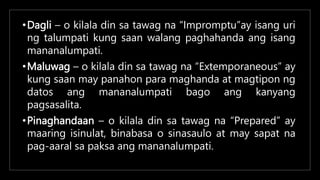 •Dagli – o kilala din sa tawag na “Impromptu”ay isang uri
ng talumpati kung saan walang paghahanda ang isang
mananalumpati.
•Maluwag – o kilala din sa tawag na “Extemporaneous” ay
kung saan may panahon para maghanda at magtipon ng
datos ang mananalumpati bago ang kanyang
pagsasalita.
•Pinaghandaan – o kilala din sa tawag na “Prepared” ay
maaring isinulat, binabasa o sinasaulo at may sapat na
pag-aaral sa paksa ang mananalumpati.
 