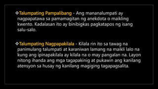 Talumpating Pampalibang - Ang mananalumpati ay
nagpapatawa sa pamamagitan ng anekdota o maikling
kwento. Kadalasan ito ay binibigkas pagkatapos ng isang
salu-salo.
Talumpating Nagpapakilala - Kilala rin ito sa tawag na
panimulang talumpati at karaniwan lamang na maikli lalo na
kung ang ipinapakilala ay kilala na o may pangalan na. Layon
nitong ihanda ang mga tagapakinig at pukawin ang kanilang
atensyon sa husay ng kanilang magiging tagapagsalita.
 