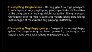 Talumpating Pangkabatiran - Ito ang gamit sa mga panayam,
kumbensyon, at mga pagtitipong pang-siyentipiko, diplomatiko
at iba pang samahan ng mga dalubhasa sa iba’t ibang larangan.
Gumagamit dito ng mga kagamitang makatutulong para lalong
maliwanagan at maunawaan ang paksang tinatalakay.
Talumpating Nagbibigay-galang - Ginagamit ito sa pagbibigay
galang at pagsalubong sa isang panauhin, pagtanggap sa
kasapi o kaya ay sa kasamahang mawawalay o aalis.
 