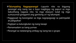 Talumpating Nagpaparangal -Layunin nito na bigyang
parangal ang isang tao o kaya magbigay ng papuri sa mga
kabutihang nagawa nito. Sa mga okasyon tulad ng mga
sumusunod ginagamit ang ganitong uri ng talumpati.
• Paggawad ng karangalan sa mga nagsipagwagi sa patimpalak
at paligsahan
• Paglipat sa katungkulan ng isang kasapi
• Pamamaalam sa isang yumao
• Parangal sa natatanging ambag ng isang tao o grupo
 