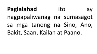 Paglalahad ito ay
nagpapaliwanag na sumasagot
sa mga tanong na Sino, Ano,
Bakit, Saan, Kailan at Paano.
 