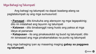MgaBahagingTalumpati
3
Ang bahagi ng talumpati na dapat isaalang-alang sa
pagtatalumpati ay ang mga sumusunod:
• Pamagat - dito kinukuha ang atensyon ng mga tagapakinig;
dito rin inilalahad ang layunin ng talumpati
• Katawan - dito binabanggit nang husto ang paksa at mga
ideya at pananaw
• Katapusan - ito ang pinakasukdol ng buod ng talumpati; dito
rin isinasaad ang mga pinakamalakas na punto ng talumpati
Ang mga bahaging iyan ay maaaring maging gabay sa paggawa
ng talumpati.
 