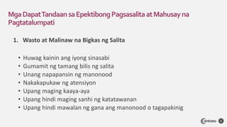 1. Wasto at Malinaw na Bigkas ng Salita
• Huwag kainin ang iyong sinasabi
• Gumamit ng tamang bilis ng salita
• Unang napapansin ng manonood
• Nakakapukaw ng atensiyon
• Upang maging kaaya-aya
• Upang hindi maging sanhi ng katatawanan
• Upang hindi mawalan ng gana ang manonood o tagapakinig
MgaDapatTandaansaEpektibongPagsasalitaatMahusayna
Pagtatalumpati
4
 