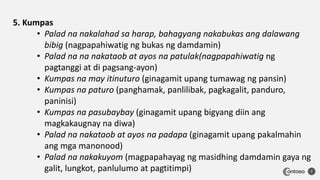 7
5. Kumpas
• Palad na nakalahad sa harap, bahagyang nakabukas ang dalawang
bibig (nagpapahiwatig ng bukas ng damdamin)
• Palad na na nakataob at ayos na patulak(nagpapahiwatig ng
pagtanggi at di pagsang-ayon)
• Kumpas na may itinuturo (ginagamit upang tumawag ng pansin)
• Kumpas na paturo (panghamak, panlilibak, pagkagalit, panduro,
paninisi)
• Kumpas na pasubaybay (ginagamit upang bigyang diin ang
magkakaugnay na diwa)
• Palad na nakataob at ayos na padapa (ginagamit upang pakalmahin
ang mga manonood)
• Palad na nakakuyom (magpapahayag ng masidhing damdamin gaya ng
galit, lungkot, panlulumo at pagtitimpi)
 