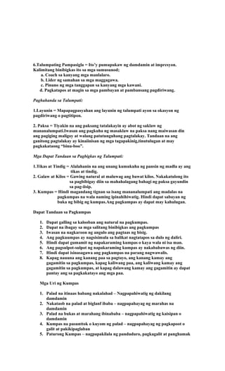 6.Talumpating Pampasigla = Ito’y pumupukaw ng damdamin at impresyon.
Kalimitang binibigkas ito sa mga sumusunod;
a. Coach sa kanyang mga manlalaro.
b. Lider ng samahan sa mga maggagawa.
c. Pinuno ng mga tanggapan sa kanyang mga kawani.
d. Pagkatapos at magin sa mga pambayan at pambansang pagdiriwang.
Paghahanda sa Talumpati:
1.Layunin = Mapapagpasyahan ang layunin ng talumpati ayon sa okasyon ng
pagdiriwang o pagtitipon.
2. Paksa = Tiyakin na ang paksang tatalakayin ay abot ng saklaw ng
mananalumpati.Iwasan ang pagkuha ng masaklaw na paksa nang maiwasan din
ang pagiging maligoy at walang patutunguhang pagtalakay. Tandaan na ang
ganitong pagtalakay ay kinaiinisan ng mga tagapakinig,tinutulugan at may
pagkakataong “binu-boo”.
Mga Dapat Tandaan sa Pagbigkas ng Talumpati:
1.Tikas at Tindig = Alalahanin na ang unang kumukuha ng pansin ng madla ay ang
tikas at tindig.
2. Galaw at Kilos = Gawing natural at maluwag ang bawat kilos. Nakakatulong ito
sa pagbibigay diin sa mahahalagang bahagi ng paksa gayundin
sa pag-iisip.
3. Kumpas = Hindi magandang tignan sa isang mananalumpati ang madalas na
pagkumpas na wala naming ipinahihiwatig. Hindi dapat sabayan ng
buka ng bibig ng kumpas.Ang pagkumpas ay dapat may kahulugan.
Dapat Tandaan sa Pagkumpas
1. Dapat galling sa kalooban ang natural na pagkumpas.
2. Dapat na ibagay sa mga salitang binibigkas ang pagkumpas
3. Iwasan na nagkaroon ng angulo ang pagtaas ng bisig.
4. Ang pagkuumpas ay nagsisimula sa balikat nagtatapos sa dulo ng daliri.
5. Hindi dapat gumamit ng napakaraming kumpas o kaya wala ni isa man.
6. Ang pagsulpot-sulpot ng napakaraming kumpas ay nakababawas ng diin.
7. Hindi dapat isinasagawa ang pagkumpas na parang nagwawalis.
8. Kapag nauuna ang kanang paa sa pagtayo, ang kanang kamay ang
gagamitin sa pagkumpas, kapag kaliwang paa, ang kaliwang kamay ang
gagamitin sa pagkumpas, at kapag dalawang kamay ang gagamitin ay dapat
pantay ang sa pagkakatayo ang mga paa.
Mga Uri ng Kumpas
1. Palad na itinaas habang nakalahad – Nagpapahiwatig ng dakilang
damdamin
2. Nakataob na palad at biglanf ibaba – nagpapahayag ng marahas na
damdamin
3. Palad na bukas at marahang ibinababa – nagpapahiwatig ng kaisipan o
damdamin
4. Kumpas na pasunttok o kuyom ng palad – nagpapahayag ng pagkapoot o
galit at pakikipaglaban
5. Paturong Kumpas – nagpapakilala ng panduduro, pagkagalit at panghamak
 