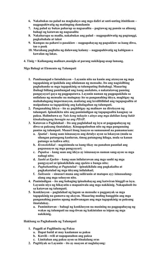 6. Nakabukas na palad na magkalayo ang mga daliri at unti-unting itinitikom –
nagpapahiwatig ng matimping damdamin
7. Ang palad ay bukas paharap sa nagsasalita – pagtawag ng pansin sa alinang
bahagi ng katawan ng nagsasalita
8. Nakaharapa sa madla, nakabukas ang palad – nagpapahiwatig ng pagtanggi,
pagkabahala at takot
9. Kumpas na pahawi o pasaklaw – nagpapahayag ng pagsaklaw sa isang diwa,
tao o pook
10. Marahang pagbaba ng dalawang kalamy – nagpapahiwatig ng kabiguan o
kawalan ng lakas.
4. Tinig = Kailangang malinaw,masigla at parang nakikipag-usap lamang.
Mga Bahagi at Elemento ng Talumpati
1. Pambuungad o Intoduksyon – Layunin nito na kunin ang atensyon ng mga
tagapakinig at ipakilala ang nilalaman ng mensahe. Ito ang nagsisilbing
paghahanda sa mga tagapakinig sa talumpating ibabahagi. Maaaring
ibahagi biilang pambungad ang isang anekdoto, o nakatatawag pansing
pangayayari gaya ng pagpapatawa. Layunin naman ng pagpapakilala sa
nnilalana ng mensahe na maiugnay ito sa pangunahing ideya, magbigay ng
mahahalagang impormasyon, maitatag ang kredibilidad ang tagapagsalita at
maipadama sa tagapakinig ang kahalagahan ng talumpati.
2. Pangunahing Ideya – ito ay pagbibigay ng malinaw na direksyon ng
talumpati. Ipinakikita nito ang paninindigan ng tagapagsalita kaugnay sa
paksa. Halimbawa ay Nais kong tukuyin s ainyo ang mga dahilan kung bakit
kinakailangang buwagin na ang PDAP.
3. Katawan o Paglalahad – Ito ang paglalahad ng isyu at pagpapahayag ng
diwa sa paksang tinatalakay. Kinapapalooban nito ng mga pangunaing
puntos ng talumpati. Maaari itong isaayos sa sumusunod na pamamaraan:
a. Spatial – kung saan isinasaayos ang detalye ayon sa lokasyon (mula sa
silangan patungong kanluran, timog patungong hilaga, mula sa kanan
patungo sa kaliwa atb);
b. Kronolohikal – nagsisimula sa isang tikay na panahon paunlad ang
pagsasaayos ng mga pangyayari;
c. Papaksa – kung saan ang ideya ay isinasaayos naman sang-ayon sa mga
nahagi nito;
d. Sanhi at Epekto – kung saan inilalarawan ang mga sanhi ng mga
pangyayari at ipinakikilala ang epekto o bunga nito;
e. Paghahambing at Pagtutulad – ipinakikilala ang pagkakaiba at
pagkakatulad ng mga ideyang inilalahad;
f. Suliranin - sinusuri muna ang suliiranin at matapos ayy isinasaalang-
alang ang mga solusyon nito.
4. Paninindigan – ito ang bahaging ipinahahayag ang katwiran hinggil sa isyu.
Layunin niyo ng hikayatin o mapaniwala ang mga nakikinig. Nakapaloob ito
sa katawan ng talumpati.
5. Konklusyon – paglalahad ng lagom sa mensahe o pagganyak sa mga
tagapakinig na gumawa ng aksyon. Maaaring muling banggitin ang mga
pangunahing puntos upang maliwanagan ang mga tagapakinig sa paksang
tinatalakay.
a. Pamimitawan – bahagi ng konklusyon na masining na pagpapahayag ng
wakas ng talumpati na nag-iiwan ng kakintalan sa isipan ng mga
nakikinig.
Hakbang sa Paghahanda ng Talumpati
1. Pagpili at Paglilimita ng Paksa
a. Dapat batid at may kaalaman sa paksa
b. Kawili—wili at napapanahon ang paksa
c. Limitahan ang paksa ayon sa itinakdang oras
2. Pagtitiyak sa Layunin – ito ay naayon at naglalayong:
 