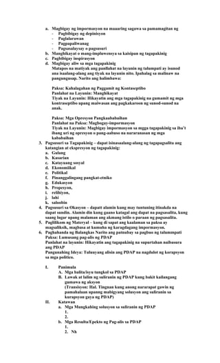 a. Magbigay ng impormasyon na maaaring sagawa sa pamamagitan ng
- Pagbibigay ng depinisyon
- Paglalarawan
- Pagpapaliwanag
- Pagsasalaysay o pagsusuri
b. Manghikayat o mang-impluwensya sa kaisipan ng tagapakinig
c. Pagbibigay inspirasyon
d. Magbigay aliw sa mga tagapakinig
Matapos na matiyak ang panllahat na layunin ng talumpati ay isunod
ana isaalang-alang ang tiyak na layunin nito. Ipahalag sa malinaw na
pangungusap. Narito ang halimbawa:
Paksa: Kahalagahan ng Paggamit ng Kontaseptibo
Panlahat na Layunin: Manghikayat
Tiyak na Layunin: Hikayatin ang mga tagapakinig na gumamit ng mga
kontraseptibo upang maiwasan ang pagkakaroon ng sunod-sunod na
anak.
Paksa: Mga Opresyon Pangkaababaihan
Panlahat na Paksa: Magbogay-impormasyon
Tiyak na Layunin: Magbigay impormasyon sa mgga tagapakinig sa iba’t
ibang uri ng opresyon o pang-aabuso na nararanasan ng mga
kababaihan
3. Pagsusuri sa Tagapakinig – dapat isinasaalang-alang ng tagapagsalita ang
katangian at ekspresyon ng tagapakinig:
a. Gulang
b. Kasarian
c. Katayuang sosyal
d. Ekonomiikal
e. Politikal
f. Pinanggalingang pangkat-etniko
g. Edukasyon
h. Propesyon,
i. relihiyon,
j. lahi
k. saloobin
4. Pagsusuri sa Okasyon – dapatt alamin kung may tuntuning itinakda na
dapat sundin. Alamin din kung gaano katagal ang dapat na pagsasalita, kung
saang lugar upang malaman ang akmang istilo o paraan ng pagsasalita.
5. Paglilikom ng Materyal – kung di sapat ang kaalaman sa paksa ay
magsaliksik, magbasa at kumuha ng karagdagang impormasyon.
6. Paghahanda ng Balangkas Narito ang patnubay sa pagbuo ng talummpati
Paksa: Lumusang pag-alis ng PDAP
Panlahat na layunin: Hikayatin ang tagapakinig na supurtahan naibasura
ang PDAP
Pangunahing Ideya: Tuluuyang alisin ang PDAP na nagdulot ng korapsyon
sa mga politico.
I. Panimula
A. Mga balita/isyu tungkol sa PDAP
B. Lawak at lalim ng suliranin ng PDAP kung bakit kailangang
gumawa ng aksyon
(Transisyon: Hal. Tingnan kung anong nararapat gawin ng
pamahalaan upanng mabigyang solusyon ang suliranin sa
kurapsyon gaya ng PDAP)
II. Katawan
a. Mga Mungkahing solusyon sa suliranin ng PDAP
1.
2.
b. Mga Resulta/Epekto ng Pag-alis sa PDAP
1.
2. Nh
 