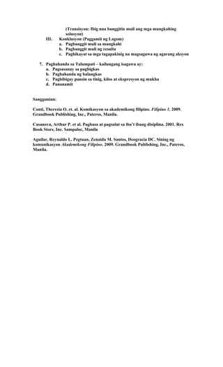 (Transisyon: Ibig nna banggitin muli ang mga mungkahing
solusyon)
III. Konklusyon (Paggamit ng Lagom)
a. Pagbanggit muli sa mungkahi
b. Pagbanggit muli ng resulta
c. Paghikayat sa mga tagapakinig na magsagawa ng agarang aksyon
7. Paghahanda sa Talumpati – kailangang isagawa ay:
a. Pagsasanay sa pagbigkas
b. Paghahanda ng balangkas
c. Pagbibigay pansin sa tinig, kilos at ekspresyon ng mukha
d. Pananamit
Sanggunian:
Conti, Therezia O. et. al. Komikasyon sa akademikong filipino. Filipino 1. 2009.
Grandbook Publishing, Inc., Pateros, Manila.
Casanova, Arthur P. et al. Pagbasa at pagsulat sa iba’t ibang disiplina. 2001. Rex
Book Store, Inc. Sampaloc, Manila
Aguilar, Reynaldo L. Pegtuan, Zenaida M. Santos, Deogracia DC. Sining ng
komunikasyon Akademikong Filipino. 2009. Grandbook Publishing, Inc., Pateros,
Manila.
 