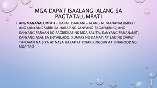 MGA DAPAT ISAALANG-ALANG SA
PAGTATALUMPATI
• ANG MANANALUMPATI – DAPAT ISAALANG-ALANG NG MANANALUMPATI
ANG KANYANG SARILI SA HARAP NG KANYANG TAGAPAKINIG; ANG
KANYANG PARAAN NG PAGBIGKAS NG MGA SALITA, KANYANG PANANAMIT,
KANYANG ASAL SA ENTABLADO, KUMPAS NG KAMAY; AT LAGING DAPAT
TANDAAN NA SIYA AY NASA HARAP AT PINAKIKINGGAN AT PINANOOD NG
MGA TAO
 