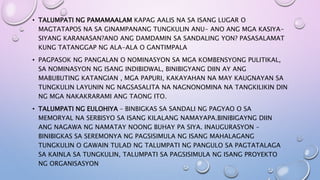 • TALUMPATI NG PAMAMAALAM KAPAG AALIS NA SA ISANG LUGAR O
MAGTATAPOS NA SA GINAMPANANG TUNGKULIN ANU- ANO ANG MGA KASIYA-
SIYANG KARANASAN?ANO ANG DAMDAMIN SA SANDALING YON? PASASALAMAT
KUNG TATANGGAP NG ALA-ALA O GANTIMPALA
• PAGPASOK NG PANGALAN O NOMINASYON SA MGA KOMBENSYONG PULITIKAL,
SA NOMINASYON NG ISANG INDIBIDWAL, BINIBIGYANG DIIN AY ANG
MABUBUTING KATANGIAN , MGA PAPURI, KAKAYAHAN NA MAY KAUGNAYAN SA
TUNGKULIN LAYUNIN NG NAGSASALITA NA NAGNONOMINA NA TANGKILIKIN DIN
NG MGA NAKAKRARAMI ANG TAONG ITO.
• TALUMPATI NG EULOHIYA – BINBIGKAS SA SANDALI NG PAGYAO O SA
MEMORYAL NA SERBISYO SA ISANG KILALANG NAMAYAPA.BINIBIGAYNG DIIN
ANG NAGAWA NG NAMATAY NOONG BUHAY PA SIYA. INAUGURASYON –
BINIBIGKAS SA SEREMONYA NG PAGSISIMULA NG ISANG MAHALAGANG
TUNGKULIN O GAWAIN TULAD NG TALUMPATI NG PANGULO SA PAGTATALAGA
SA KAINLA SA TUNGKULIN, TALUMPATI SA PAGSISIMULA NG ISANG PROYEKTO
NG ORGANISASYON
 